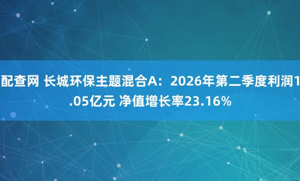 配查网 长城环保主题混合A：2026年第二季度利润1.05亿元 净值增长率23.16%