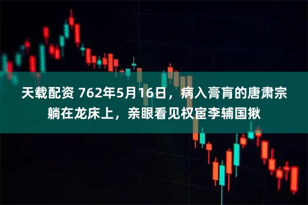 天载配资 762年5月16日，病入膏肓的唐肃宗躺在龙床上，亲眼看见权宦李辅国揪
