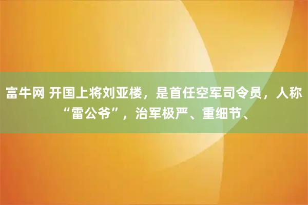 富牛网 开国上将刘亚楼，是首任空军司令员，人称“雷公爷”，治军极严、重细节、