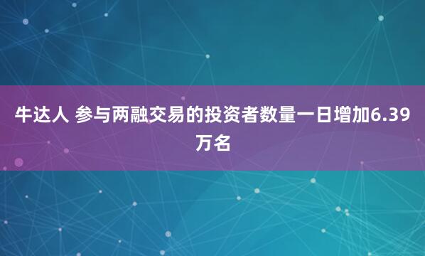 牛达人 参与两融交易的投资者数量一日增加6.39万名