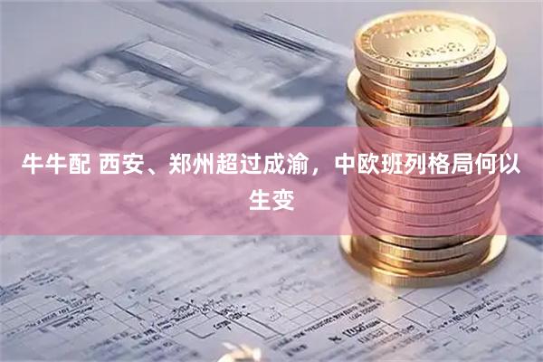 牛牛配 西安、郑州超过成渝，中欧班列格局何以生变