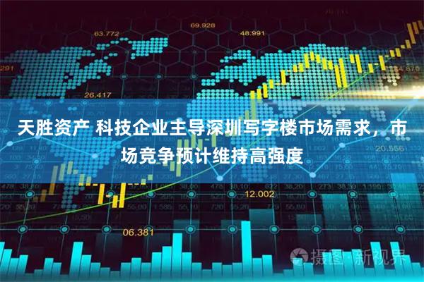 天胜资产 科技企业主导深圳写字楼市场需求，市场竞争预计维持高强度