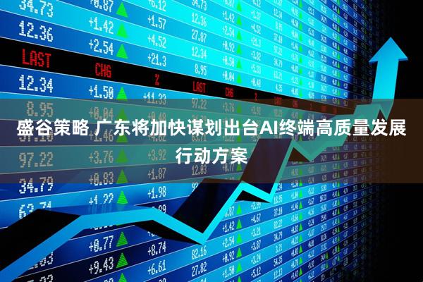 盛谷策略 广东将加快谋划出台AI终端高质量发展行动方案