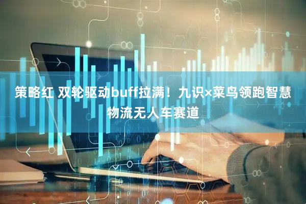 策略红 双轮驱动buff拉满！九识×菜鸟领跑智慧物流无人车赛道