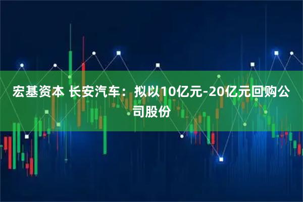宏基资本 长安汽车：拟以10亿元-20亿元回购公司股份