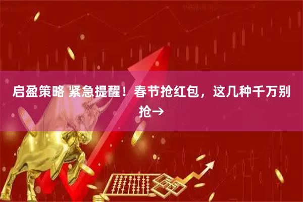 启盈策略 紧急提醒！春节抢红包，这几种千万别抢→