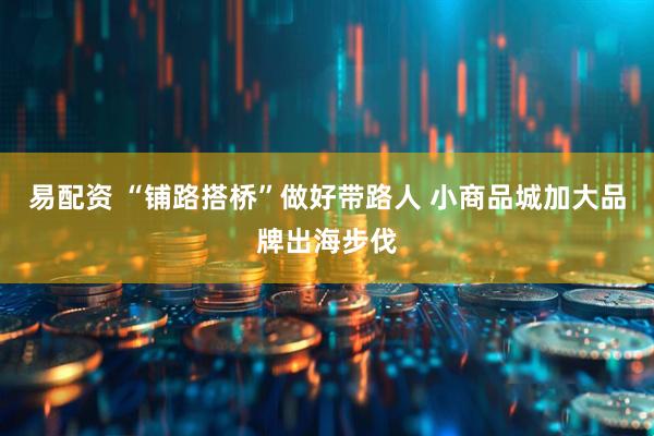 易配资 “铺路搭桥”做好带路人 小商品城加大品牌出海步伐