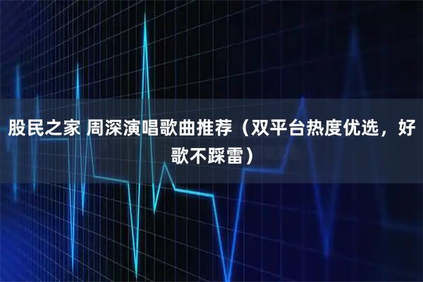股民之家 周深演唱歌曲推荐（双平台热度优选，好歌不踩雷）