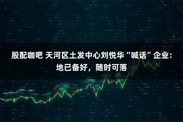 股配咖吧 天河区土发中心刘悦华“喊话”企业：地已备好，随时可落
