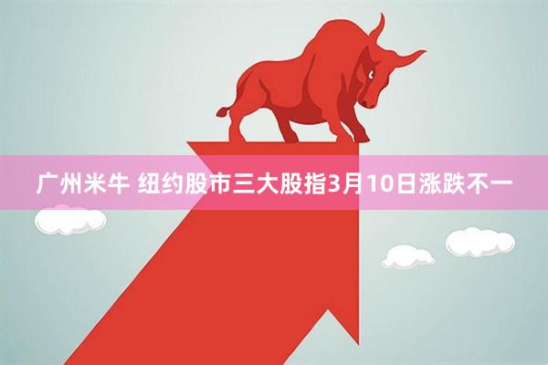 广州米牛 纽约股市三大股指3月10日涨跌不一