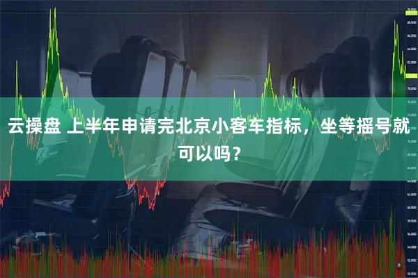 云操盘 上半年申请完北京小客车指标，坐等摇号就可以吗？