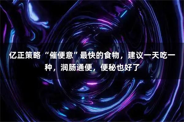 亿正策略 “催便意”最快的食物，建议一天吃一种，润肠通便，便秘也好了