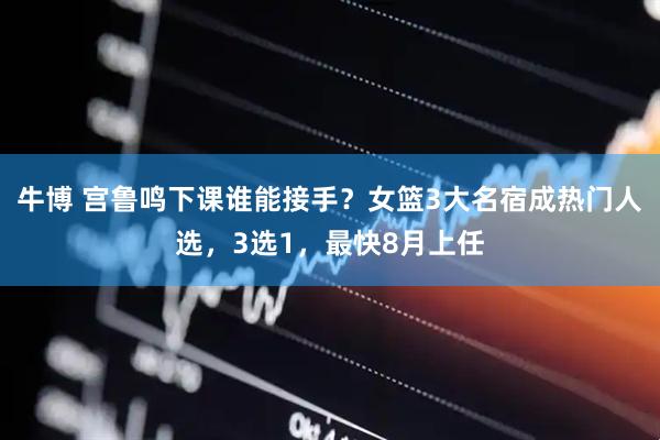 牛博 宫鲁鸣下课谁能接手？女篮3大名宿成热门人选，3选1，最快8月上任
