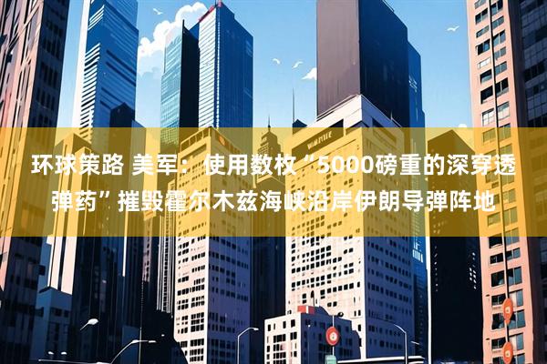 环球策路 美军:使用数枚“5000磅重的深穿透弹药”摧毁霍尔木兹海峡沿岸伊朗导弹阵地