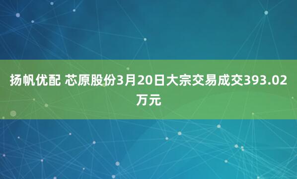 扬帆优配 芯原股份3月20日大宗交易成交393.02万元