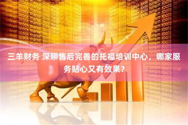 三羊财务 深聊售后完善的托福培训中心，哪家服务贴心又有效果？