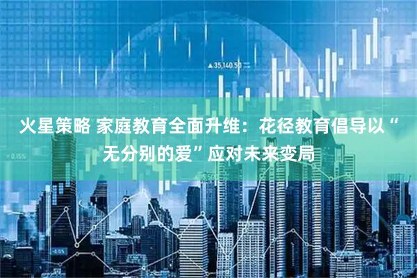 火星策略 家庭教育全面升维：花径教育倡导以“无分别的爱”应对未来变局
