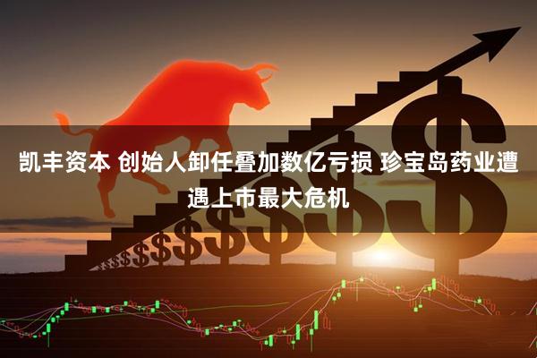 凯丰资本 创始人卸任叠加数亿亏损 珍宝岛药业遭遇上市最大危机