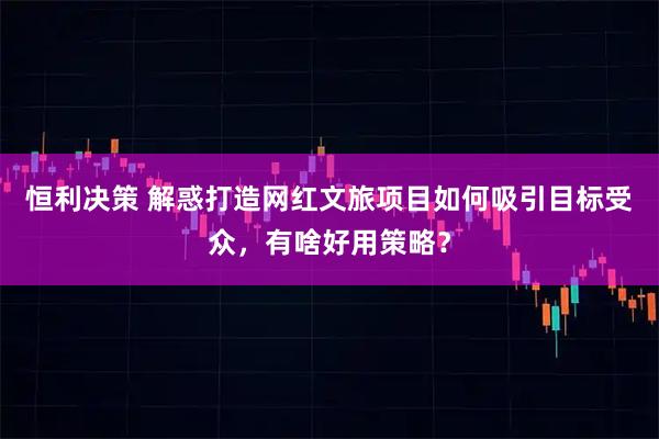 恒利决策 解惑打造网红文旅项目如何吸引目标受众，有啥好用策略？