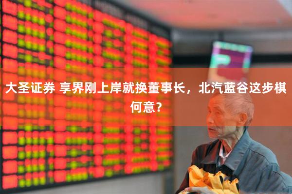 大圣证券 享界刚上岸就换董事长，北汽蓝谷这步棋何意？