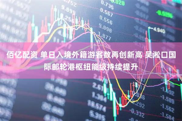 佰亿配资 单日入境外籍游客数再创新高 吴淞口国际邮轮港枢纽能级持续提升