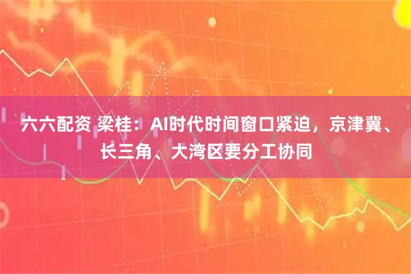 六六配资 梁桂：AI时代时间窗口紧迫，京津冀、长三角、大湾区要分工协同