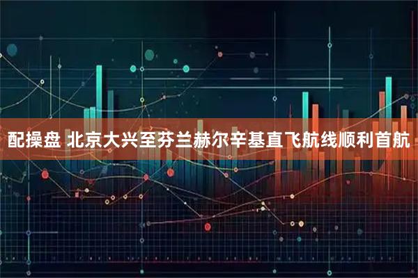 配操盘 北京大兴至芬兰赫尔辛基直飞航线顺利首航