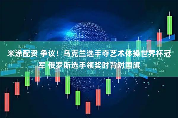米涂配资 争议！乌克兰选手夺艺术体操世界杯冠军 俄罗斯选手领奖时背对国旗