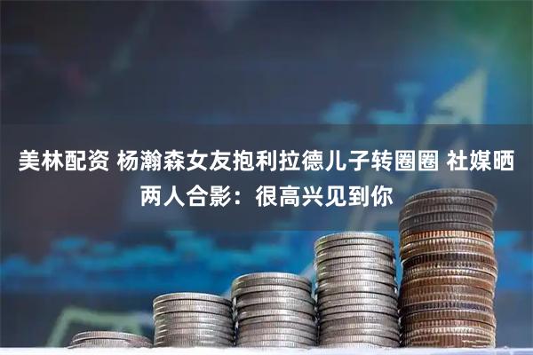 美林配资 杨瀚森女友抱利拉德儿子转圈圈 社媒晒两人合影：很高兴见到你
