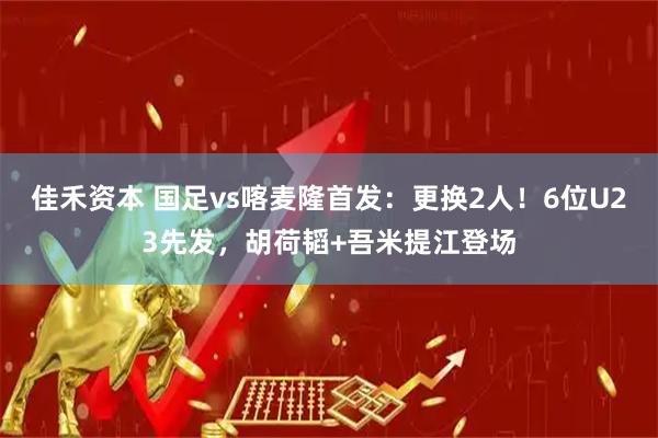 佳禾资本 国足vs喀麦隆首发:更换2人!6位U23先发,胡荷韬+吾米提江登场