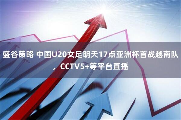 盛谷策略 中国U20女足明天17点亚洲杯首战越南队，CCTV5+等平台直播