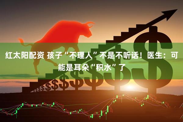 红太阳配资 孩子“不理人”不是不听话！医生：可能是耳朵“积水”了