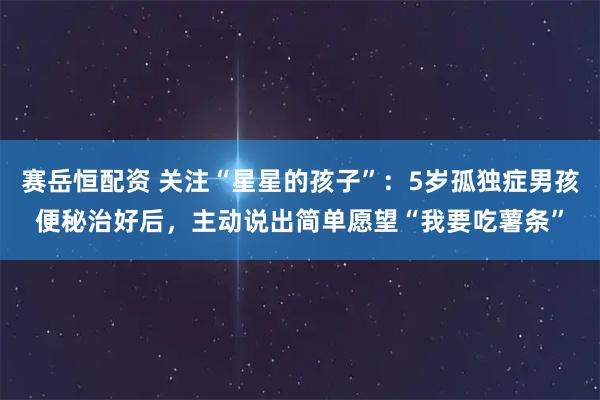 赛岳恒配资 关注“星星的孩子”：5岁孤独症男孩便秘治好后，主动说出简单愿望“我要吃薯条”