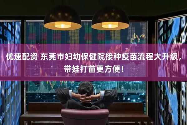优速配资 东莞市妇幼保健院接种疫苗流程大升级，带娃打苗更方便！