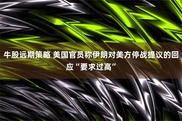 牛股远期策略 美国官员称伊朗对美方停战提议的回应“要求过高”