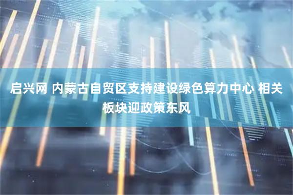 启兴网 内蒙古自贸区支持建设绿色算力中心 相关板块迎政策东风