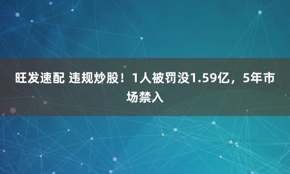 旺发速配 违规炒股！1人被罚没1.59亿，5年市场禁入