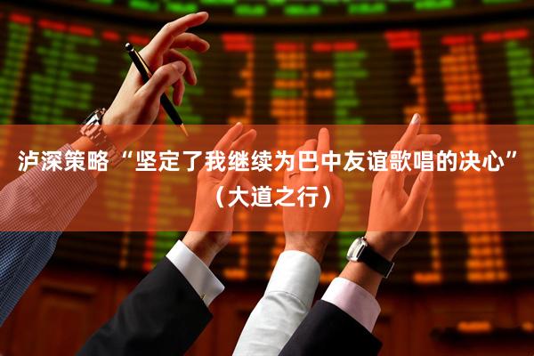 泸深策略 “坚定了我继续为巴中友谊歌唱的决心”（大道之行）