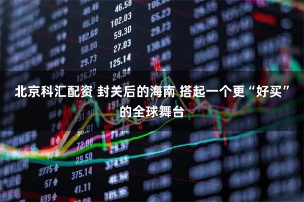 北京科汇配资 封关后的海南 搭起一个更“好买”的全球舞台