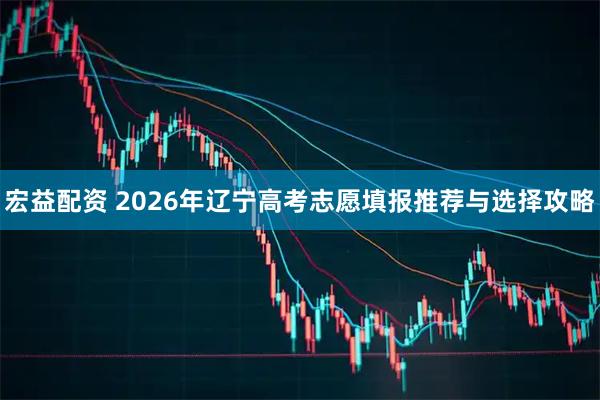 宏益配资 2026年辽宁高考志愿填报推荐与选择攻略