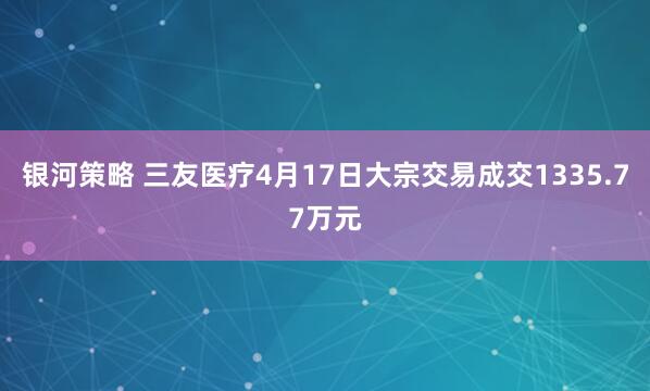 银河策略 三友医疗4月17日大宗交易成交1335.77万元
