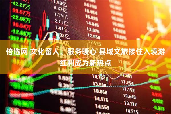 倍选网 文化留人、服务暖心 县域文旅接住入境游红利成为新热点