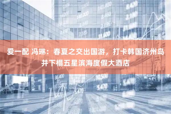 爱一配 冯琳：春夏之交出国游，打卡韩国济州岛并下榻五星滨海度假大酒店