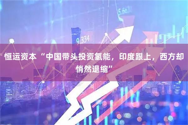 恒运资本 “中国带头投资氢能，印度跟上，西方却悄然退缩”