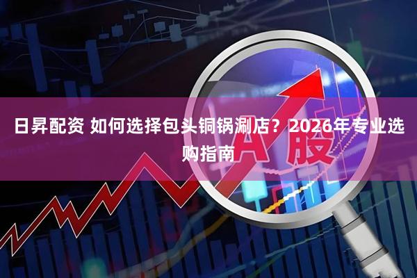 日昇配资 如何选择包头铜锅涮店？2026年专业选购指南
