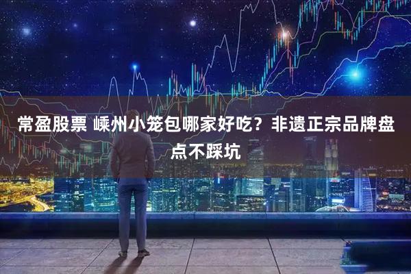 常盈股票 嵊州小笼包哪家好吃？非遗正宗品牌盘点不踩坑