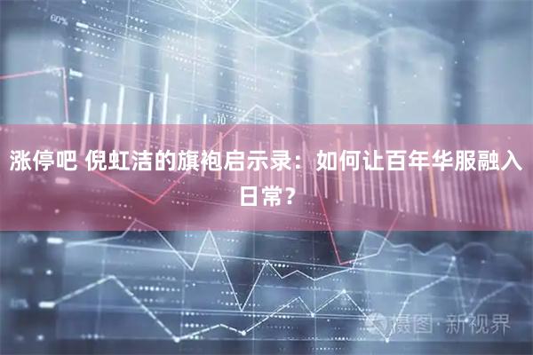 涨停吧 倪虹洁的旗袍启示录：如何让百年华服融入日常？