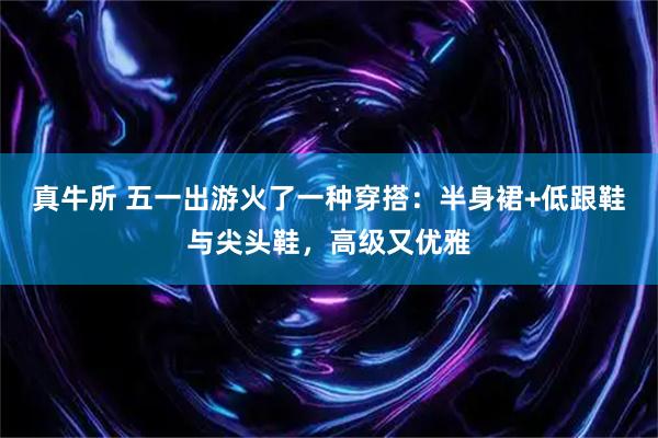 真牛所 五一出游火了一种穿搭：半身裙+低跟鞋与尖头鞋，高级又优雅