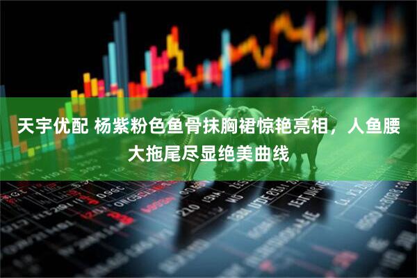 天宇优配 杨紫粉色鱼骨抹胸裙惊艳亮相，人鱼腰大拖尾尽显绝美曲线