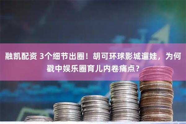 融凯配资 3个细节出圈！胡可环球影城遛娃，为何戳中娱乐圈育儿内卷痛点？
